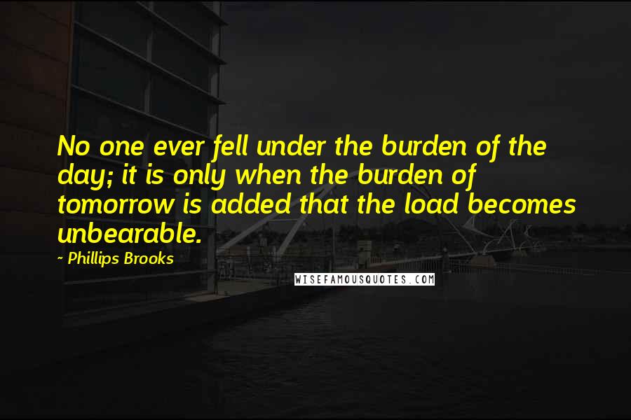 Phillips Brooks Quotes: No one ever fell under the burden of the day; it is only when the burden of tomorrow is added that the load becomes unbearable.