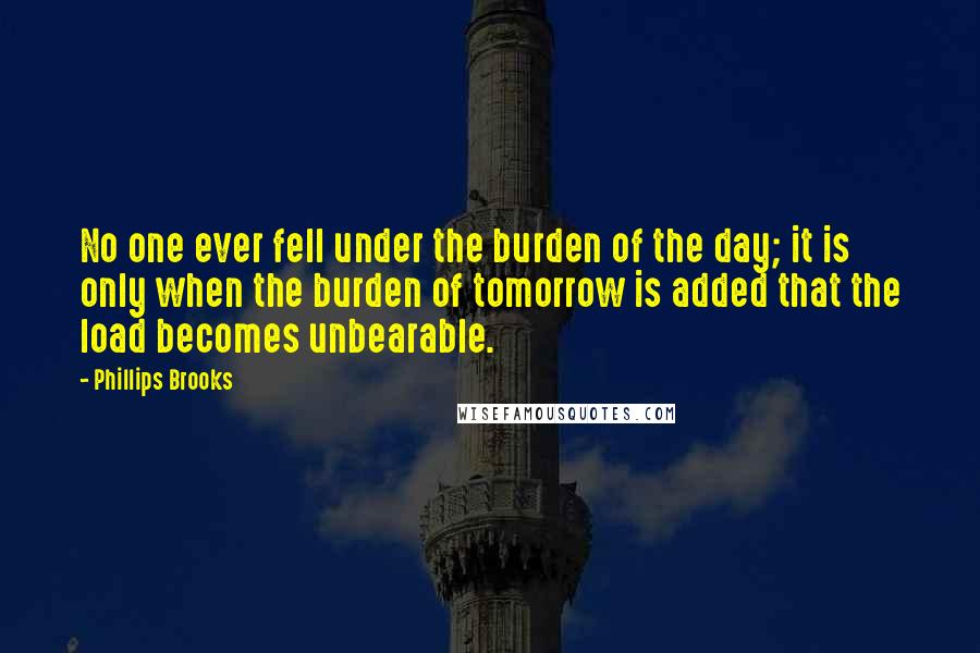 Phillips Brooks Quotes: No one ever fell under the burden of the day; it is only when the burden of tomorrow is added that the load becomes unbearable.