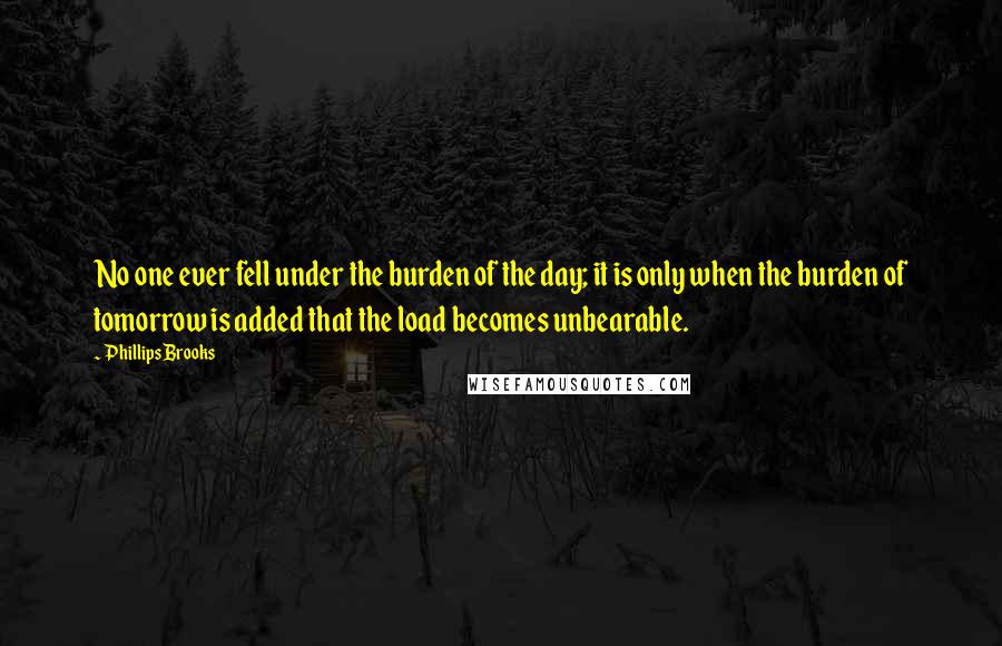 Phillips Brooks Quotes: No one ever fell under the burden of the day; it is only when the burden of tomorrow is added that the load becomes unbearable.