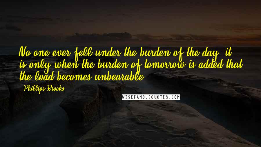 Phillips Brooks Quotes: No one ever fell under the burden of the day; it is only when the burden of tomorrow is added that the load becomes unbearable.