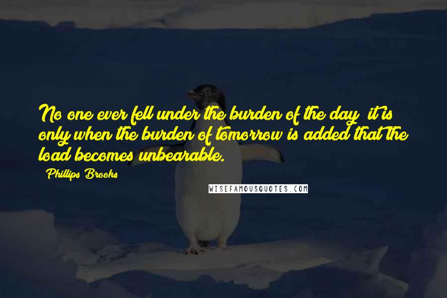 Phillips Brooks Quotes: No one ever fell under the burden of the day; it is only when the burden of tomorrow is added that the load becomes unbearable.