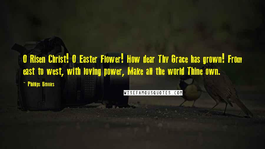 Phillips Brooks Quotes: O Risen Christ! O Easter Flower! How dear Thy Grace has grown! From east to west, with loving power, Make all the world Thine own.