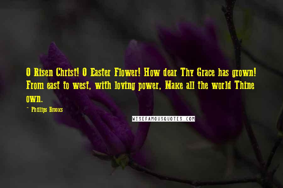 Phillips Brooks Quotes: O Risen Christ! O Easter Flower! How dear Thy Grace has grown! From east to west, with loving power, Make all the world Thine own.