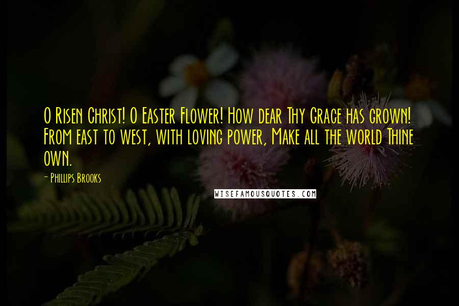 Phillips Brooks Quotes: O Risen Christ! O Easter Flower! How dear Thy Grace has grown! From east to west, with loving power, Make all the world Thine own.