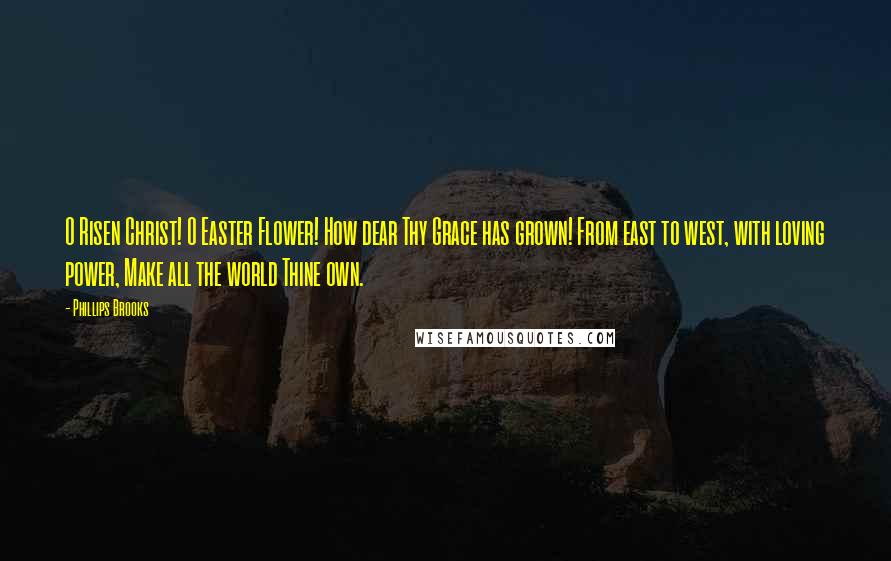 Phillips Brooks Quotes: O Risen Christ! O Easter Flower! How dear Thy Grace has grown! From east to west, with loving power, Make all the world Thine own.