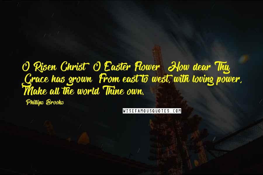 Phillips Brooks Quotes: O Risen Christ! O Easter Flower! How dear Thy Grace has grown! From east to west, with loving power, Make all the world Thine own.