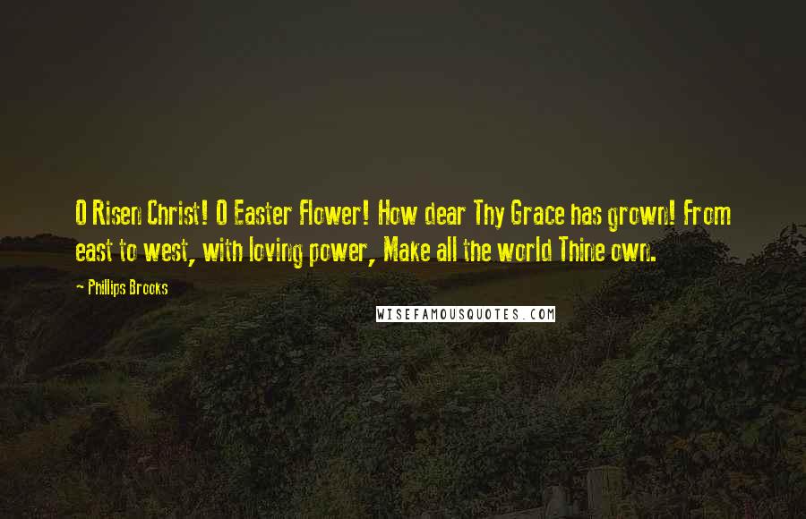 Phillips Brooks Quotes: O Risen Christ! O Easter Flower! How dear Thy Grace has grown! From east to west, with loving power, Make all the world Thine own.