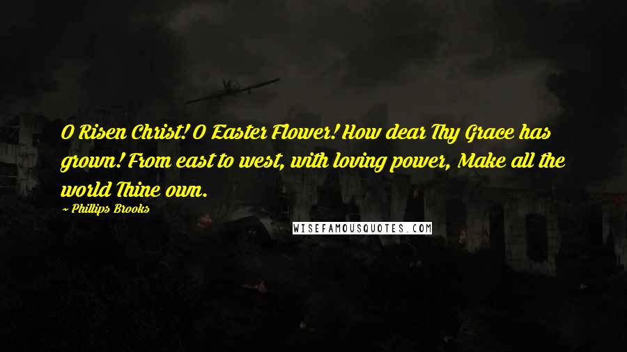 Phillips Brooks Quotes: O Risen Christ! O Easter Flower! How dear Thy Grace has grown! From east to west, with loving power, Make all the world Thine own.