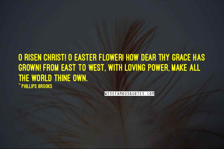 Phillips Brooks Quotes: O Risen Christ! O Easter Flower! How dear Thy Grace has grown! From east to west, with loving power, Make all the world Thine own.