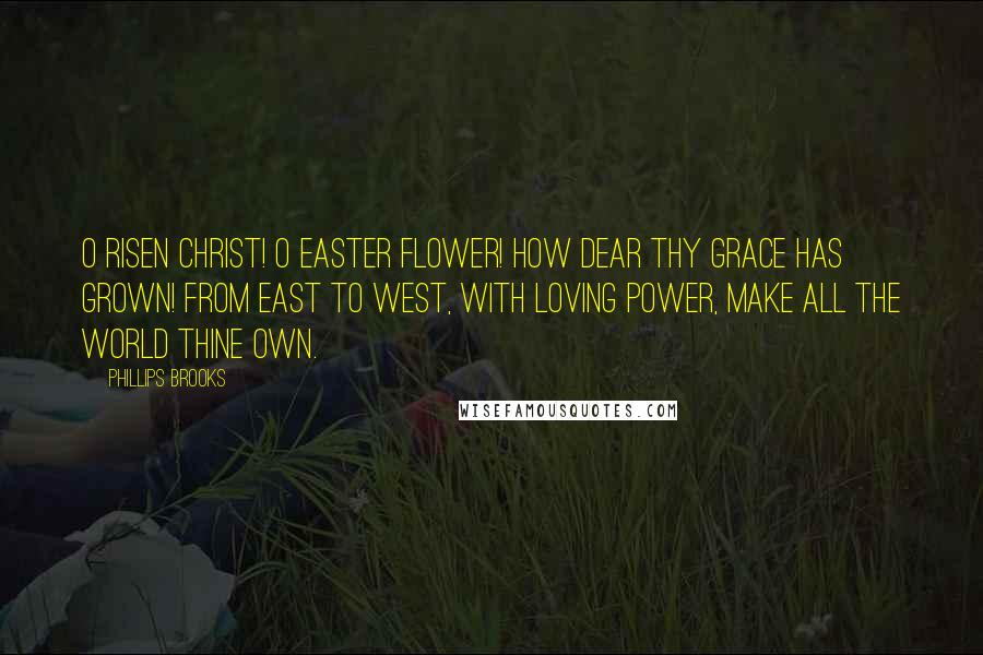 Phillips Brooks Quotes: O Risen Christ! O Easter Flower! How dear Thy Grace has grown! From east to west, with loving power, Make all the world Thine own.