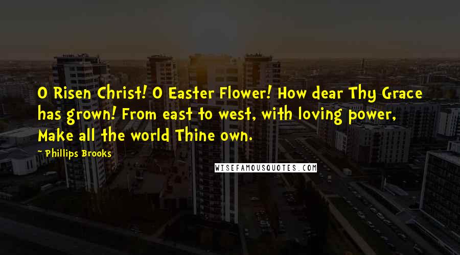 Phillips Brooks Quotes: O Risen Christ! O Easter Flower! How dear Thy Grace has grown! From east to west, with loving power, Make all the world Thine own.