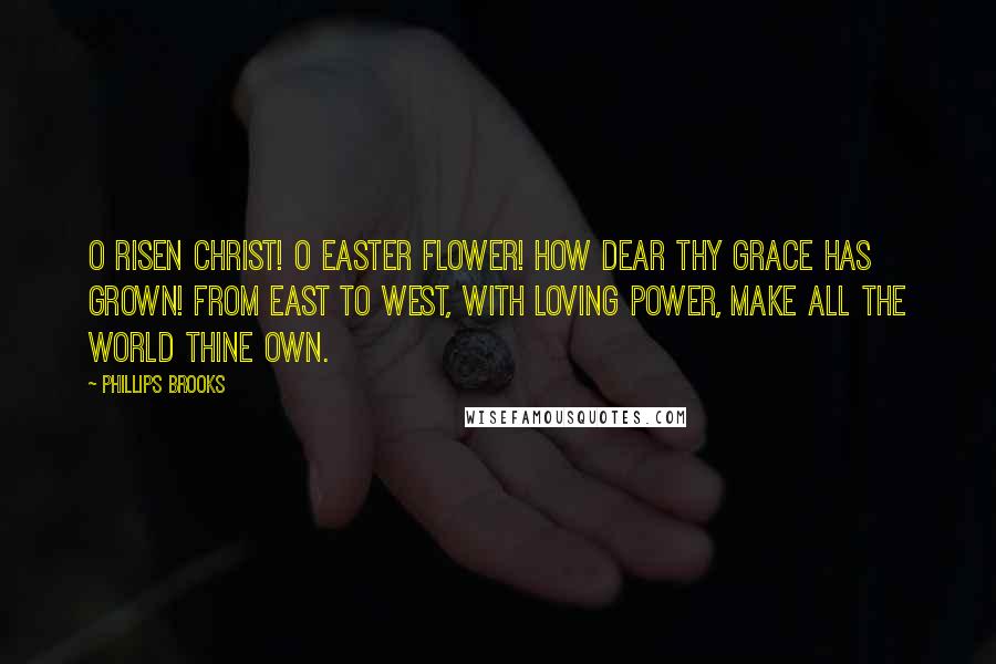 Phillips Brooks Quotes: O Risen Christ! O Easter Flower! How dear Thy Grace has grown! From east to west, with loving power, Make all the world Thine own.