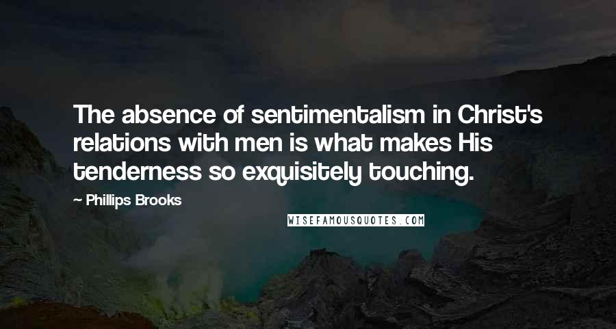 Phillips Brooks Quotes: The absence of sentimentalism in Christ's relations with men is what makes His tenderness so exquisitely touching.