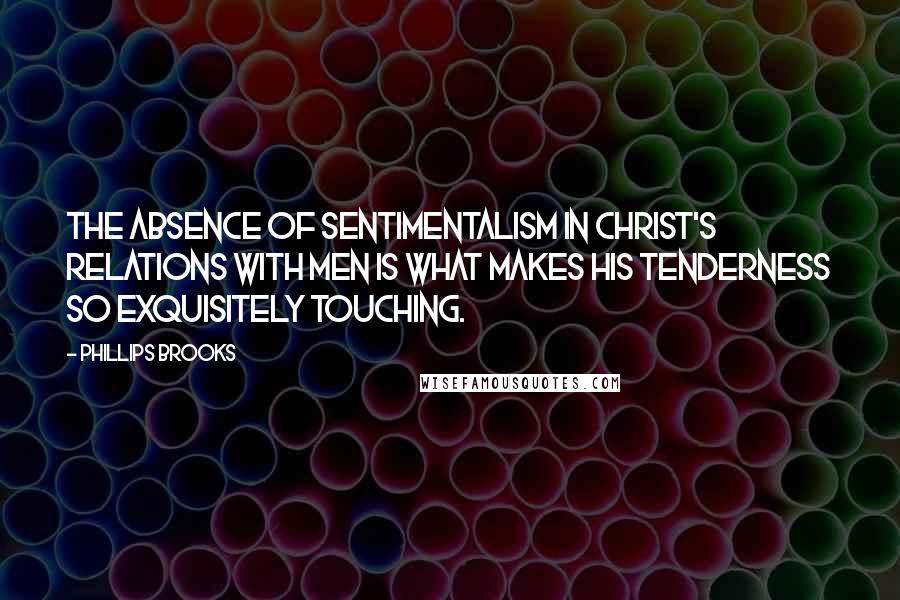 Phillips Brooks Quotes: The absence of sentimentalism in Christ's relations with men is what makes His tenderness so exquisitely touching.