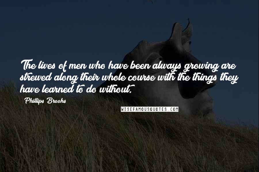 Phillips Brooks Quotes: The lives of men who have been always growing are strewed along their whole course with the things they have learned to do without.