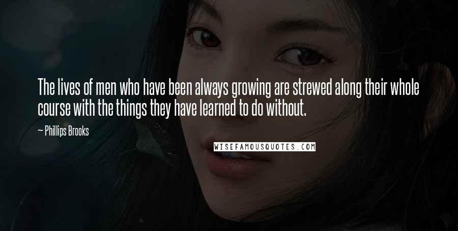 Phillips Brooks Quotes: The lives of men who have been always growing are strewed along their whole course with the things they have learned to do without.