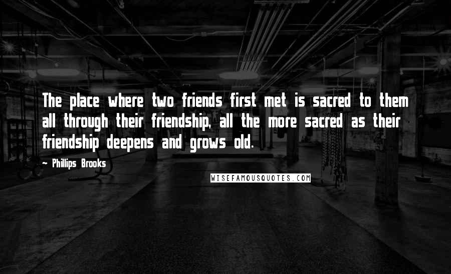 Phillips Brooks Quotes: The place where two friends first met is sacred to them all through their friendship, all the more sacred as their friendship deepens and grows old.