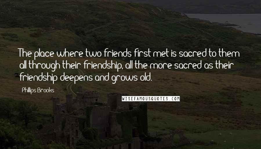 Phillips Brooks Quotes: The place where two friends first met is sacred to them all through their friendship, all the more sacred as their friendship deepens and grows old.