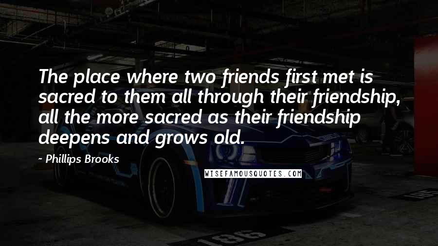 Phillips Brooks Quotes: The place where two friends first met is sacred to them all through their friendship, all the more sacred as their friendship deepens and grows old.