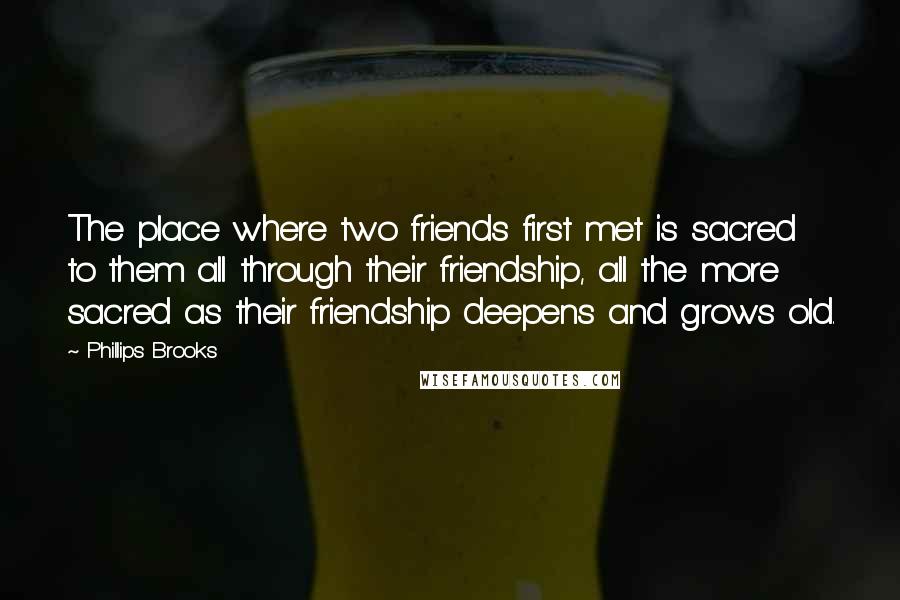 Phillips Brooks Quotes: The place where two friends first met is sacred to them all through their friendship, all the more sacred as their friendship deepens and grows old.