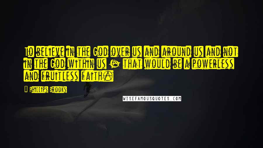 Phillips Brooks Quotes: To believe in the God over us and around us and not in the God within us - that would be a powerless and fruitless faith.