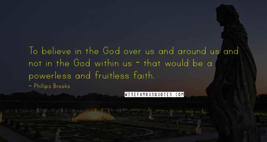 Phillips Brooks Quotes: To believe in the God over us and around us and not in the God within us - that would be a powerless and fruitless faith.