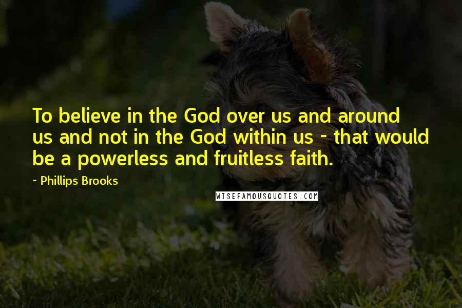 Phillips Brooks Quotes: To believe in the God over us and around us and not in the God within us - that would be a powerless and fruitless faith.