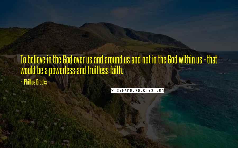 Phillips Brooks Quotes: To believe in the God over us and around us and not in the God within us - that would be a powerless and fruitless faith.