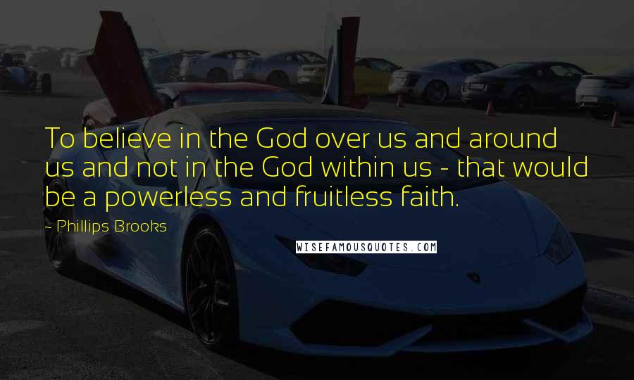 Phillips Brooks Quotes: To believe in the God over us and around us and not in the God within us - that would be a powerless and fruitless faith.