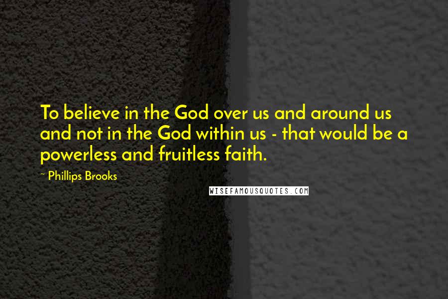 Phillips Brooks Quotes: To believe in the God over us and around us and not in the God within us - that would be a powerless and fruitless faith.