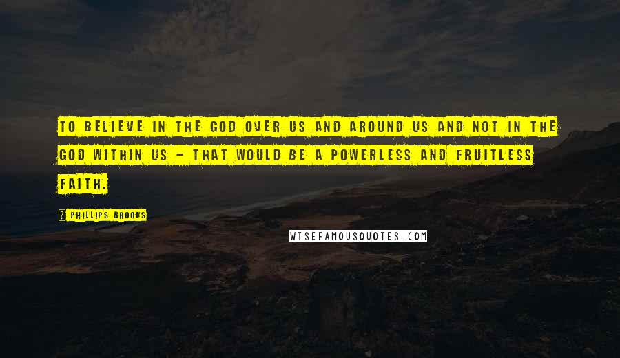 Phillips Brooks Quotes: To believe in the God over us and around us and not in the God within us - that would be a powerless and fruitless faith.