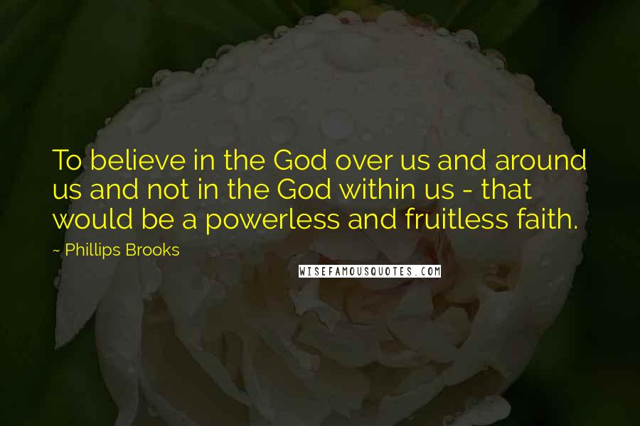 Phillips Brooks Quotes: To believe in the God over us and around us and not in the God within us - that would be a powerless and fruitless faith.