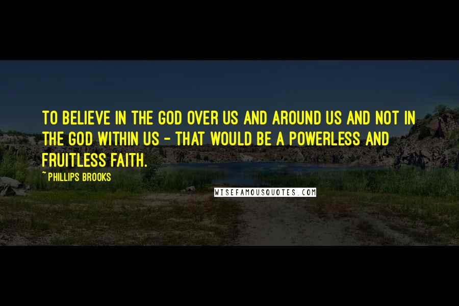 Phillips Brooks Quotes: To believe in the God over us and around us and not in the God within us - that would be a powerless and fruitless faith.