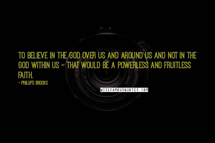 Phillips Brooks Quotes: To believe in the God over us and around us and not in the God within us - that would be a powerless and fruitless faith.