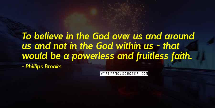Phillips Brooks Quotes: To believe in the God over us and around us and not in the God within us - that would be a powerless and fruitless faith.
