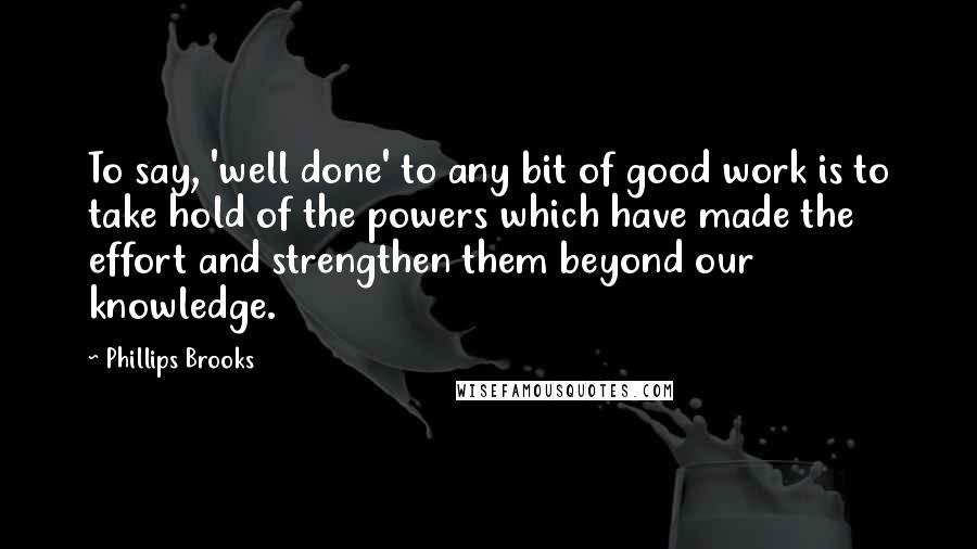 Phillips Brooks Quotes: To say, 'well done' to any bit of good work is to take hold of the powers which have made the effort and strengthen them beyond our knowledge.