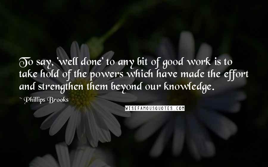 Phillips Brooks Quotes: To say, 'well done' to any bit of good work is to take hold of the powers which have made the effort and strengthen them beyond our knowledge.