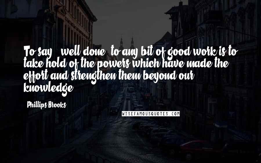 Phillips Brooks Quotes: To say, 'well done' to any bit of good work is to take hold of the powers which have made the effort and strengthen them beyond our knowledge.