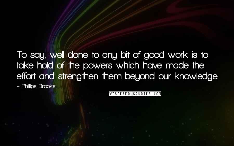 Phillips Brooks Quotes: To say, 'well done' to any bit of good work is to take hold of the powers which have made the effort and strengthen them beyond our knowledge.