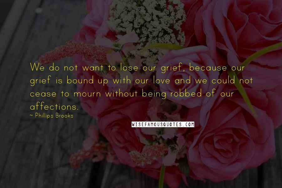 Phillips Brooks Quotes: We do not want to lose our grief, because our grief is bound up with our love and we could not cease to mourn without being robbed of our affections.