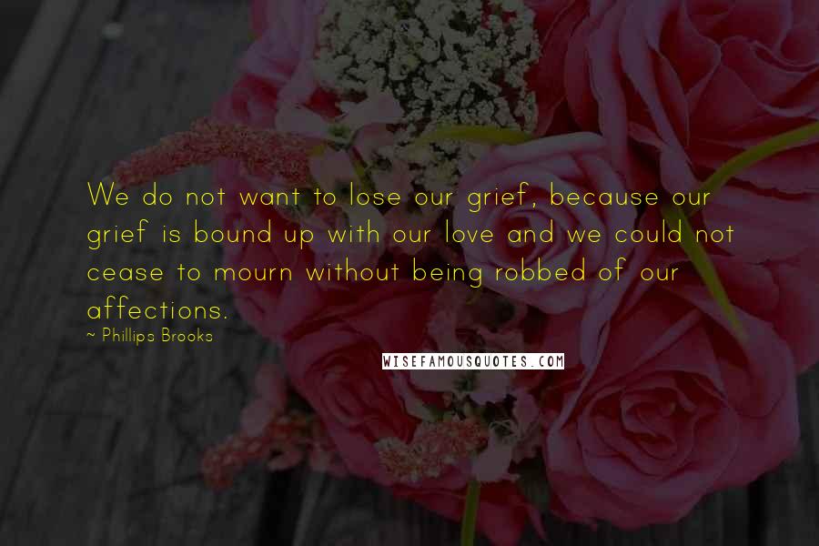 Phillips Brooks Quotes: We do not want to lose our grief, because our grief is bound up with our love and we could not cease to mourn without being robbed of our affections.