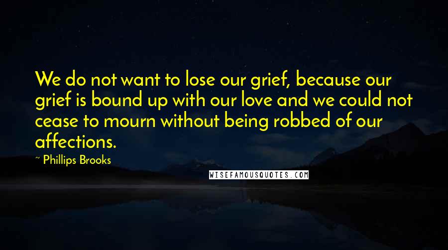 Phillips Brooks Quotes: We do not want to lose our grief, because our grief is bound up with our love and we could not cease to mourn without being robbed of our affections.