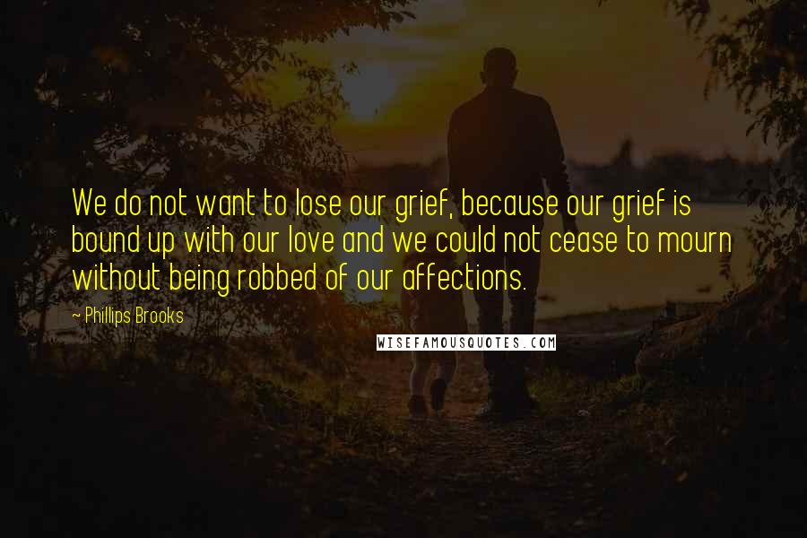 Phillips Brooks Quotes: We do not want to lose our grief, because our grief is bound up with our love and we could not cease to mourn without being robbed of our affections.