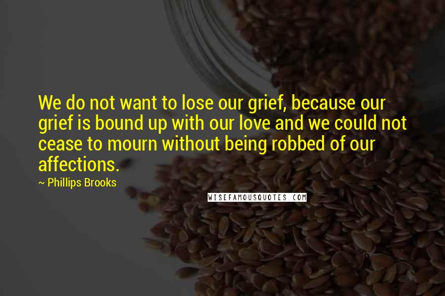 Phillips Brooks Quotes: We do not want to lose our grief, because our grief is bound up with our love and we could not cease to mourn without being robbed of our affections.