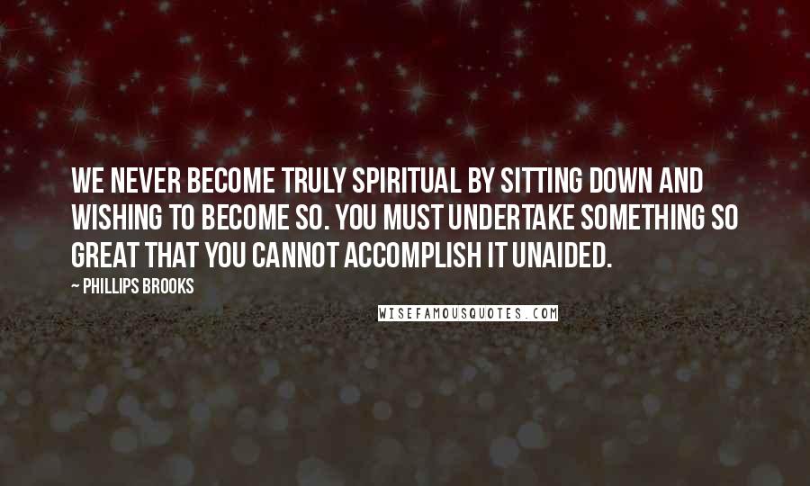 Phillips Brooks Quotes: We never become truly spiritual by sitting down and wishing to become so. You must undertake something so great that you cannot accomplish it unaided.