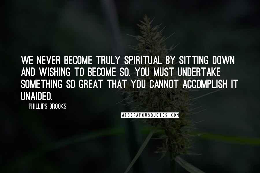 Phillips Brooks Quotes: We never become truly spiritual by sitting down and wishing to become so. You must undertake something so great that you cannot accomplish it unaided.