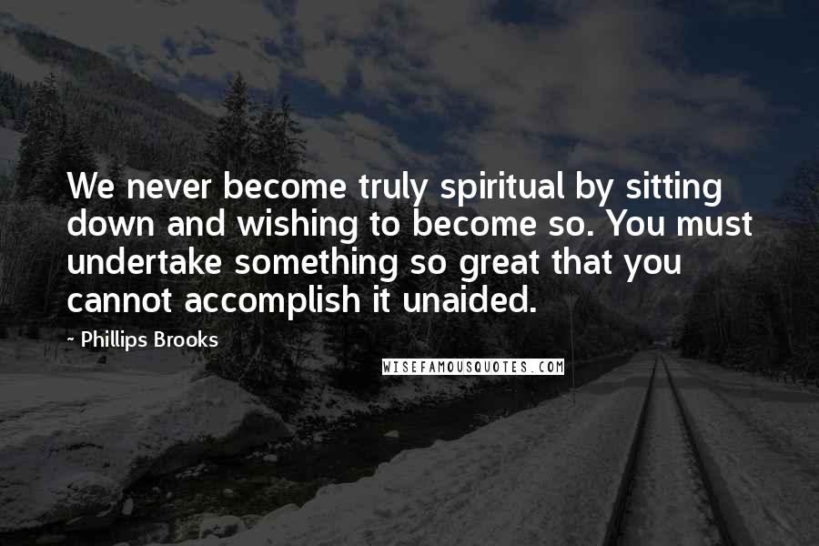 Phillips Brooks Quotes: We never become truly spiritual by sitting down and wishing to become so. You must undertake something so great that you cannot accomplish it unaided.