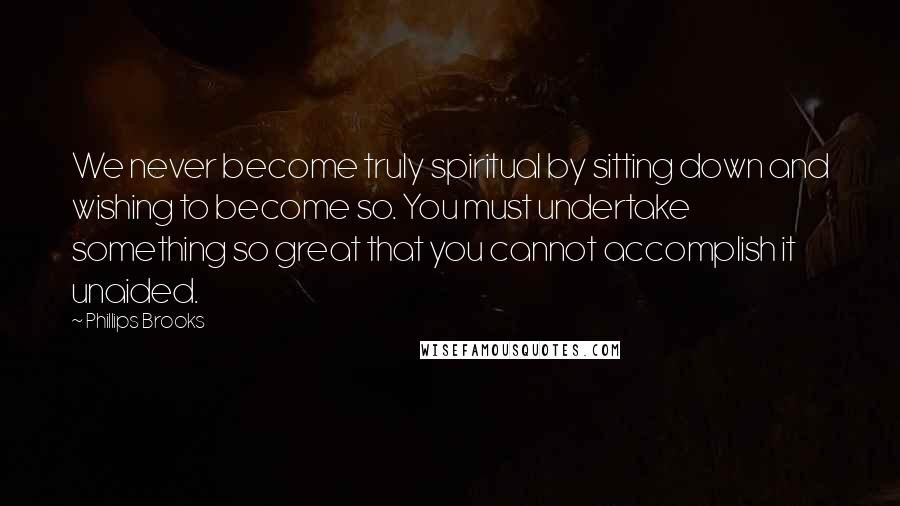 Phillips Brooks Quotes: We never become truly spiritual by sitting down and wishing to become so. You must undertake something so great that you cannot accomplish it unaided.