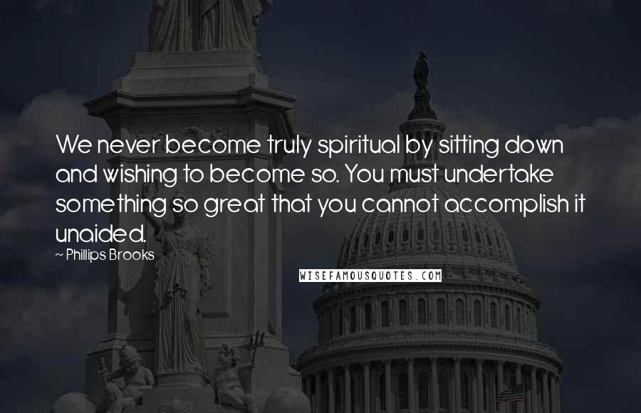 Phillips Brooks Quotes: We never become truly spiritual by sitting down and wishing to become so. You must undertake something so great that you cannot accomplish it unaided.