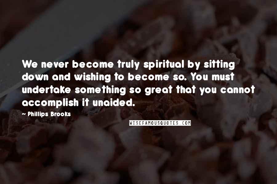 Phillips Brooks Quotes: We never become truly spiritual by sitting down and wishing to become so. You must undertake something so great that you cannot accomplish it unaided.